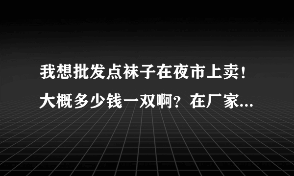 我想批发点袜子在夜市上卖！大概多少钱一双啊？在厂家是不是便宜点？