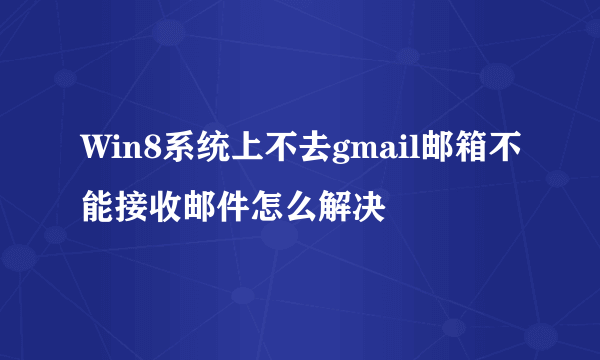 Win8系统上不去gmail邮箱不能接收邮件怎么解决