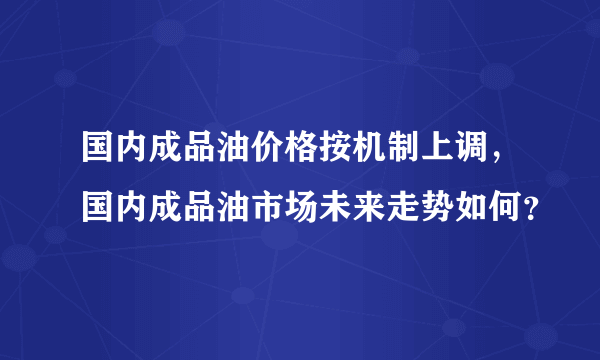 国内成品油价格按机制上调，国内成品油市场未来走势如何？
