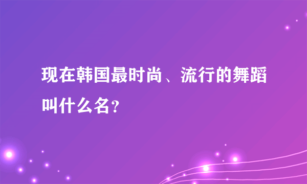 现在韩国最时尚、流行的舞蹈叫什么名？