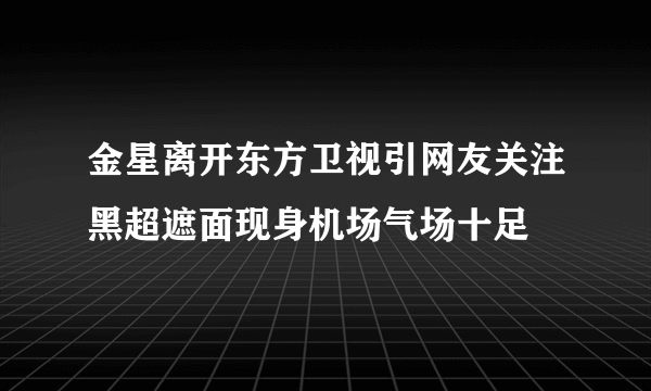 金星离开东方卫视引网友关注黑超遮面现身机场气场十足