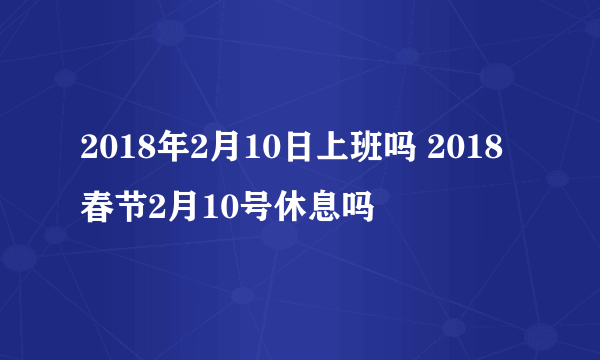 2018年2月10日上班吗 2018春节2月10号休息吗