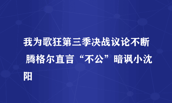 我为歌狂第三季决战议论不断 腾格尔直言“不公”暗讽小沈阳