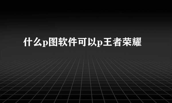 什么p图软件可以p王者荣耀