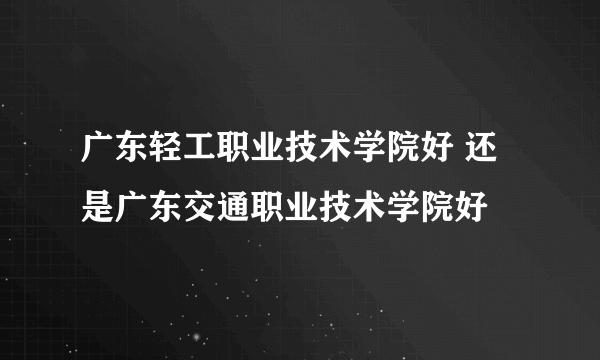 广东轻工职业技术学院好 还是广东交通职业技术学院好