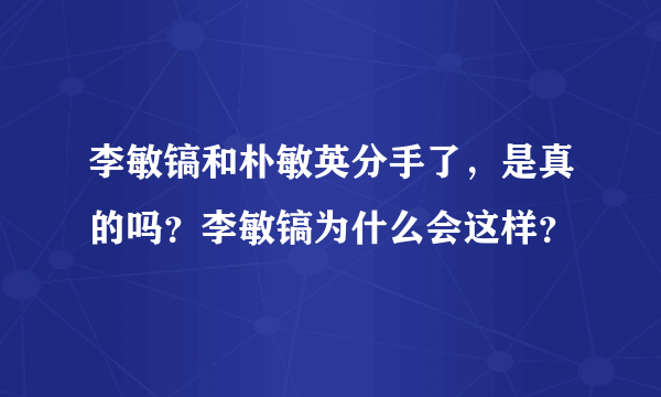 李敏镐和朴敏英分手了，是真的吗？李敏镐为什么会这样？