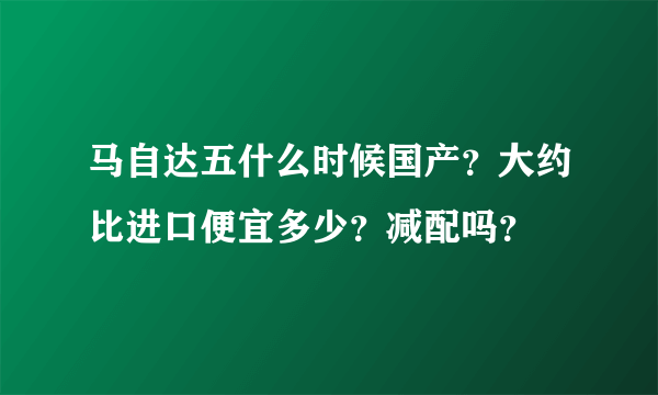 马自达五什么时候国产？大约比进口便宜多少？减配吗？