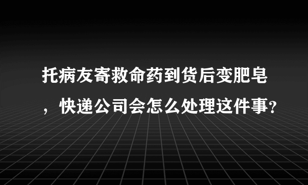 托病友寄救命药到货后变肥皂，快递公司会怎么处理这件事？