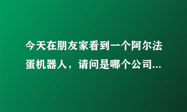 今天在朋友家看到一个阿尔法蛋机器人，请问是哪个公司生产的？