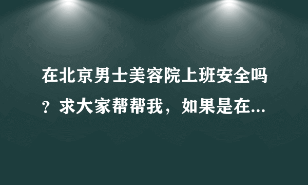 在北京男士美容院上班安全吗？求大家帮帮我，如果是在北京的男士美容院上班的可以给我建议吗？跪求帮助啊