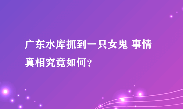 广东水库抓到一只女鬼 事情真相究竟如何？