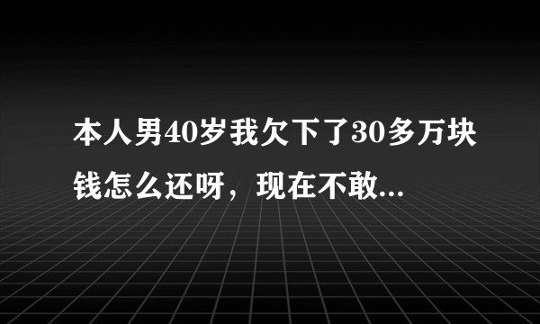 本人男40岁我欠下了30多万块钱怎么还呀，现在不敢回家、我真想家，没法活了，我想在没人知道的地方把