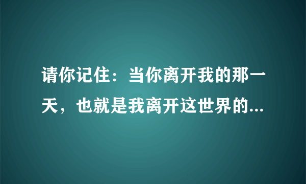 请你记住：当你离开我的那一天，也就是我离开这世界的那天。我真的很爱你！用英语怎么翻译？
