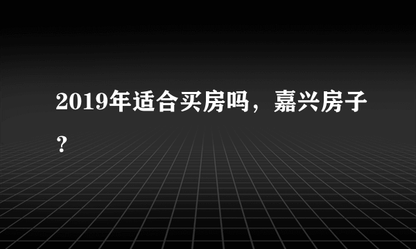 2019年适合买房吗，嘉兴房子？