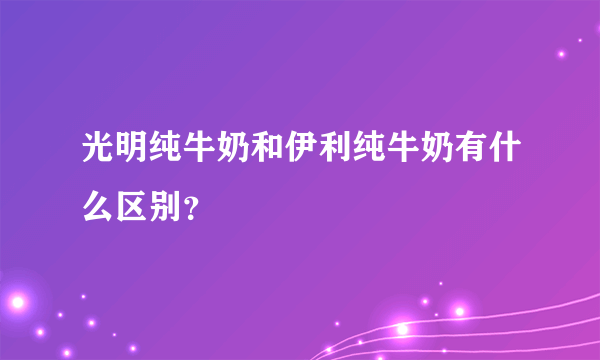 光明纯牛奶和伊利纯牛奶有什么区别？