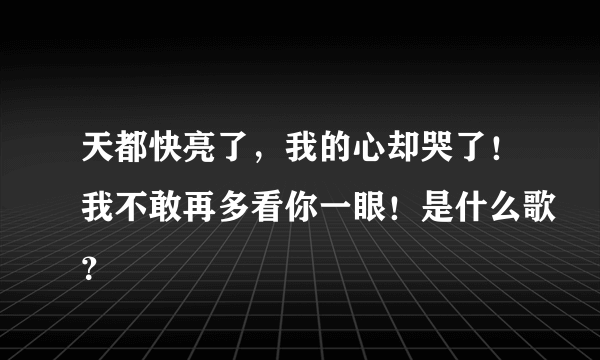 天都快亮了，我的心却哭了！我不敢再多看你一眼！是什么歌？