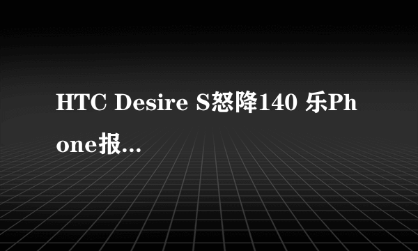 HTC Desire S怒降140 乐Phone报价1860元