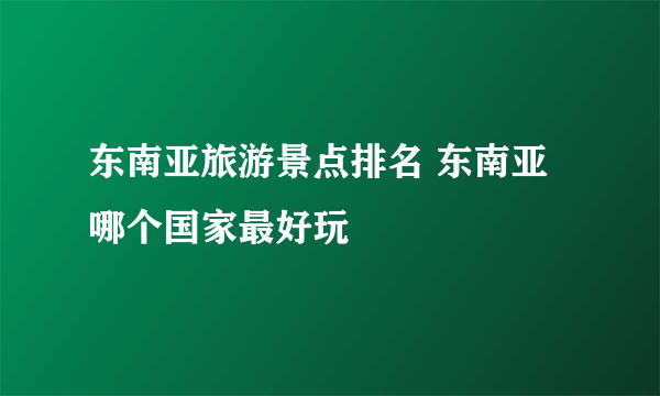 东南亚旅游景点排名 东南亚哪个国家最好玩