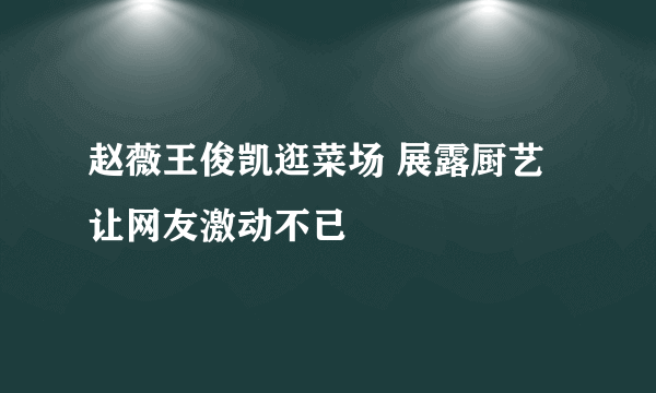 赵薇王俊凯逛菜场 展露厨艺让网友激动不已