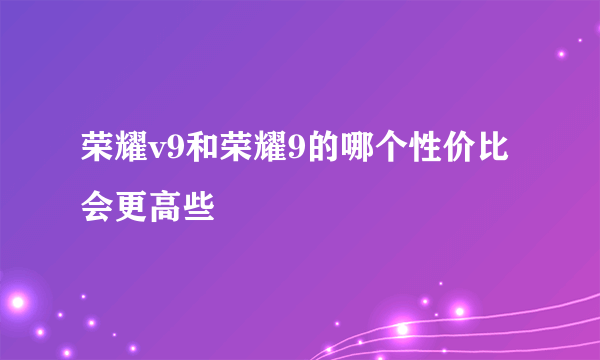 荣耀v9和荣耀9的哪个性价比会更高些
