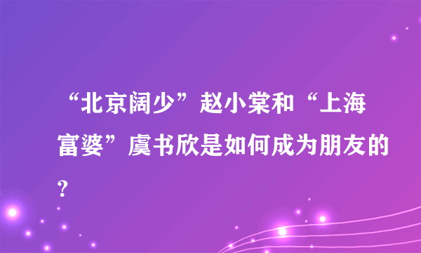 “北京阔少”赵小棠和“上海富婆”虞书欣是如何成为朋友的？