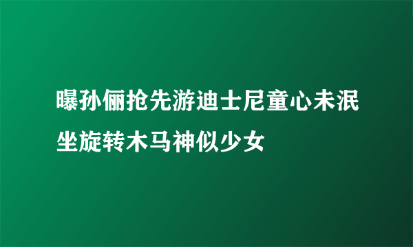 曝孙俪抢先游迪士尼童心未泯坐旋转木马神似少女