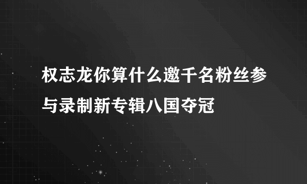 权志龙你算什么邀千名粉丝参与录制新专辑八国夺冠