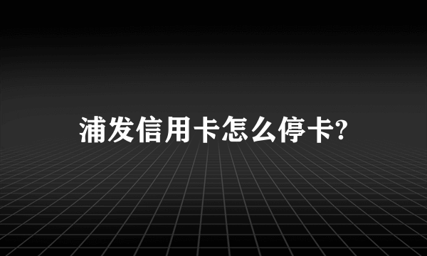 浦发信用卡怎么停卡?