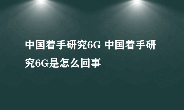 中国着手研究6G 中国着手研究6G是怎么回事