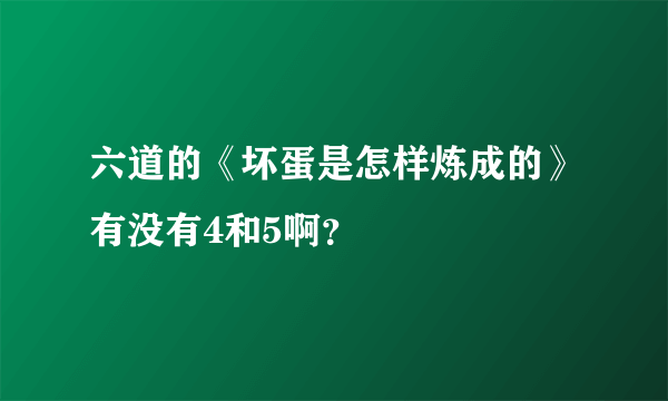 六道的《坏蛋是怎样炼成的》有没有4和5啊？