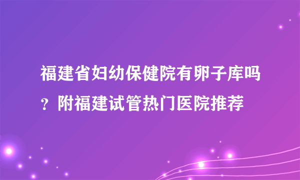 福建省妇幼保健院有卵子库吗？附福建试管热门医院推荐