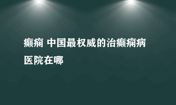 癫痫 中国最权威的治癫痫病医院在哪