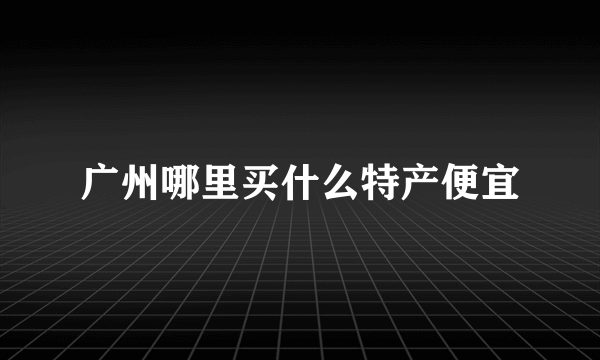 广州哪里买什么特产便宜