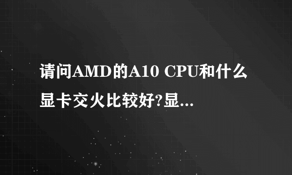请问AMD的A10 CPU和什么显卡交火比较好?显卡要求在500左右,什么显卡的性价比最高?最方便使用。