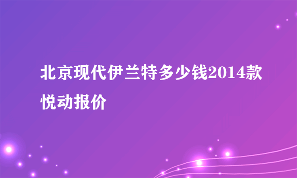 北京现代伊兰特多少钱2014款悦动报价