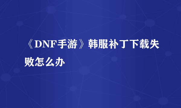 《DNF手游》韩服补丁下载失败怎么办