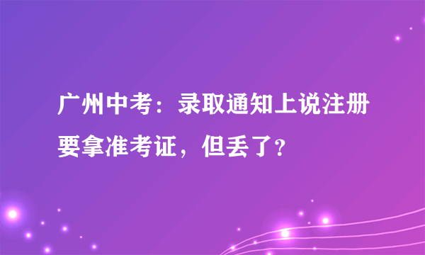 广州中考：录取通知上说注册要拿准考证，但丢了？