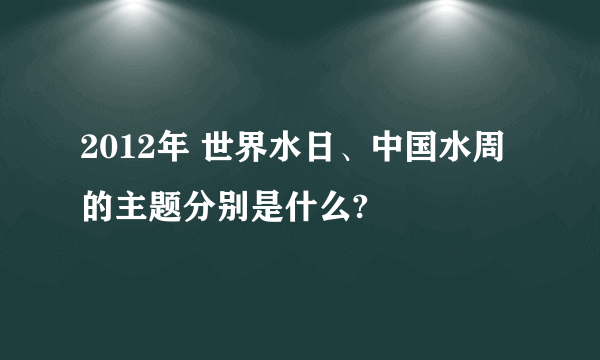 2012年 世界水日、中国水周的主题分别是什么?