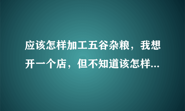 应该怎样加工五谷杂粮，我想开一个店，但不知道该怎样做，求帮忙解答