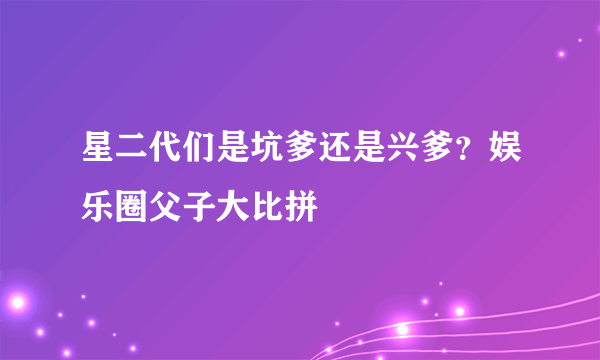 星二代们是坑爹还是兴爹？娱乐圈父子大比拼