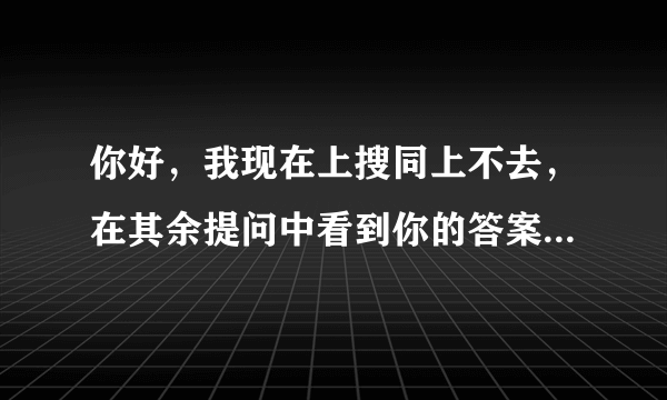 你好，我现在上搜同上不去，在其余提问中看到你的答案，可以告诉我一下么？悬赏分已奉送，谢谢。