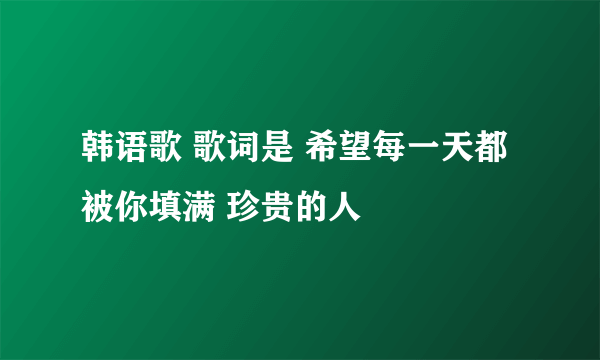 韩语歌 歌词是 希望每一天都被你填满 珍贵的人