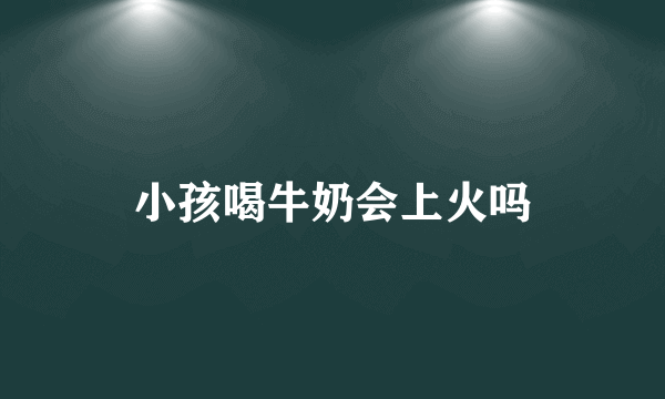 小孩喝牛奶会上火吗