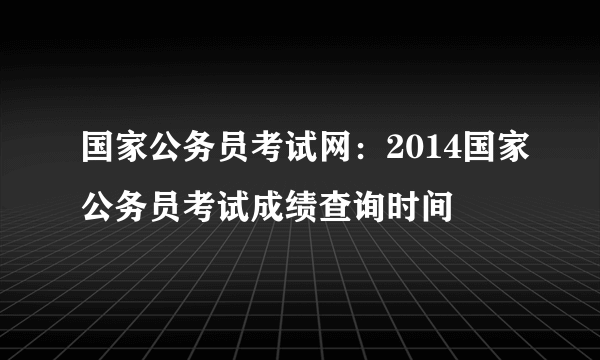 国家公务员考试网：2014国家公务员考试成绩查询时间