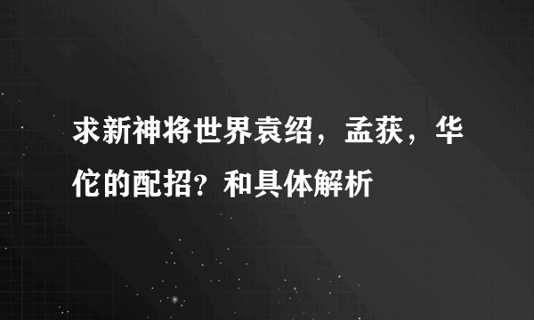 求新神将世界袁绍，孟获，华佗的配招？和具体解析