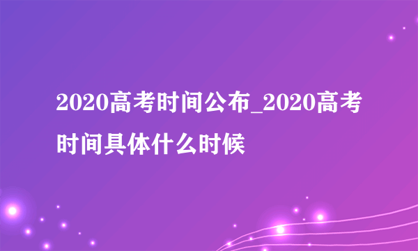 2020高考时间公布_2020高考时间具体什么时候
