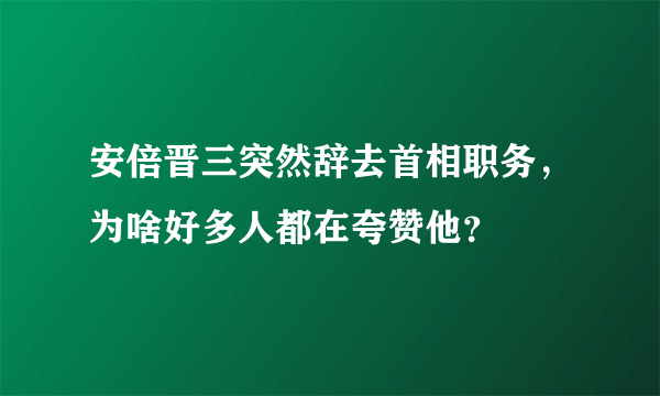 安倍晋三突然辞去首相职务，为啥好多人都在夸赞他？
