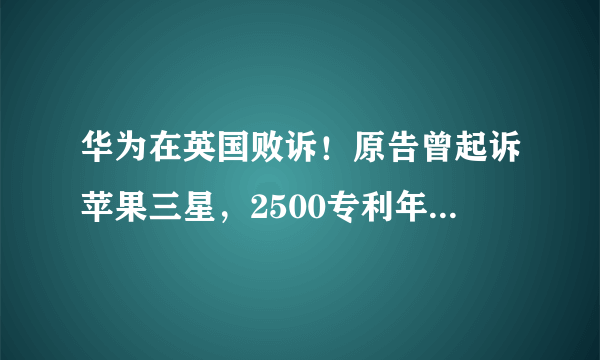 华为在英国败诉！原告曾起诉苹果三星，2500专利年入2.5亿