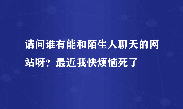 请问谁有能和陌生人聊天的网站呀？最近我快烦恼死了