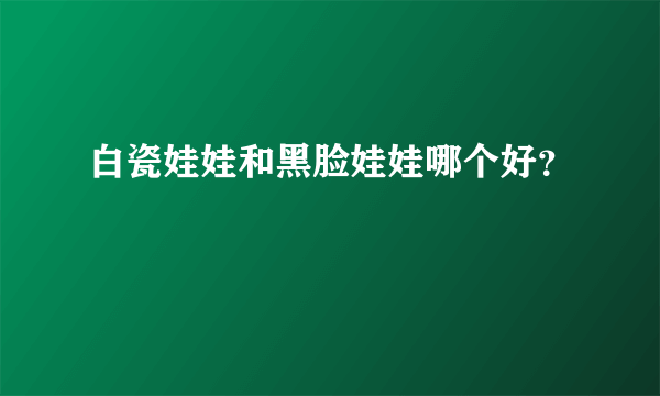 白瓷娃娃和黑脸娃娃哪个好？